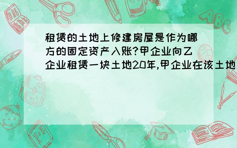 租赁的土地上修建房屋是作为哪方的固定资产入账?甲企业向乙企业租赁一块土地20年,甲企业在该土地上修建房屋,该房屋是否可作为甲企业的固定资产入账?若入账,那么入账的依据是什么?