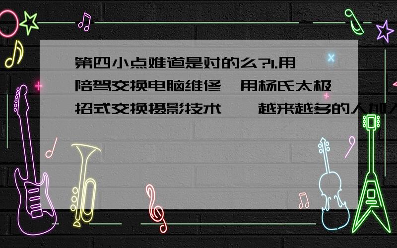 第四小点难道是对的么?1.用陪驾交换电脑维修,用杨氏太极招式交换摄影技术……越来越多的人加入到“技能互换”中,成为“技客一族”.从市场角度看,下列关于“技能互换”的说法正确的是