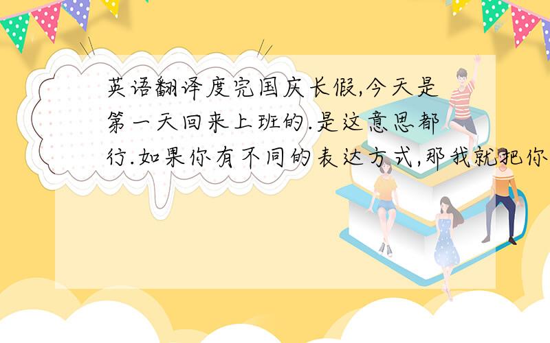 英语翻译度完国庆长假,今天是第一天回来上班的.是这意思都行.如果你有不同的表达方式,那我就把你选为最佳答案.