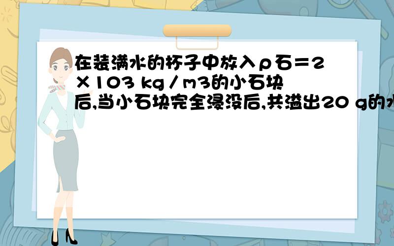 在装满水的杯子中放入ρ石＝2×103 kg／m3的小石块后,当小石块完全浸没后,共溢出20 g的水,求石块的体积和质量．