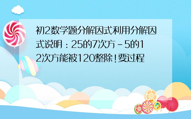 初2数学题分解因式利用分解因式说明：25的7次方-5的12次方能被120整除!要过程