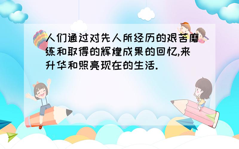 人们通过对先人所经历的艰苦磨练和取得的辉煌成果的回忆,来升华和照亮现在的生活.