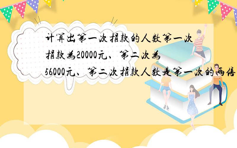 计算出第一次捐款的人数第一次捐款为20000元、第二次为56000元、第二次捐款人数是第一次的两倍、而人均捐款比第一次多二十元