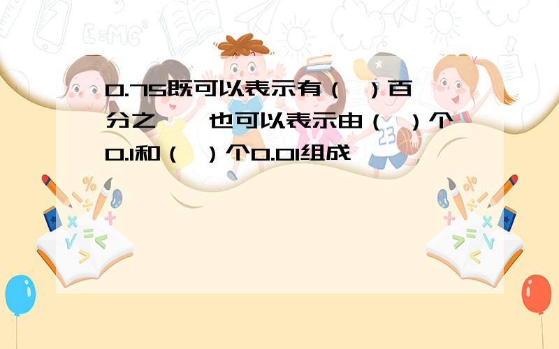 0.75既可以表示有（ ）百分之一,也可以表示由（ ）个0.1和（ ）个0.01组成