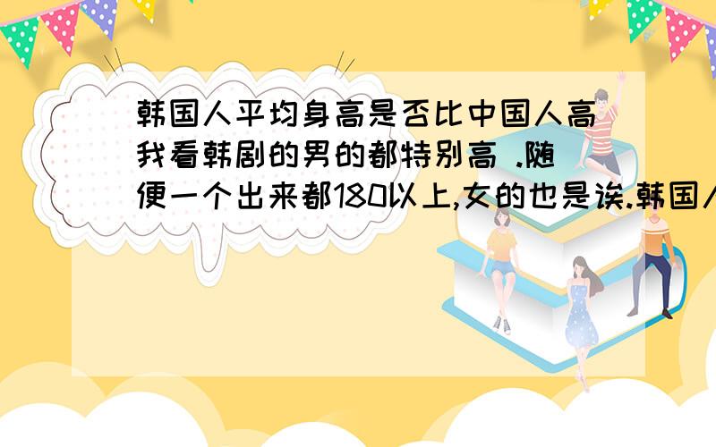 韩国人平均身高是否比中国人高我看韩剧的男的都特别高 .随便一个出来都180以上,女的也是诶.韩国人都那么高吗