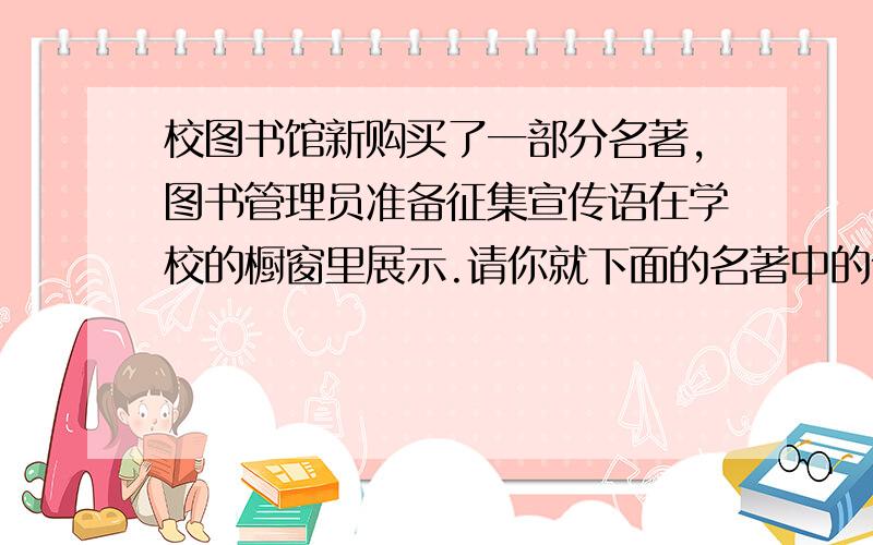 校图书馆新购买了一部分名著,图书管理员准备征集宣传语在学校的橱窗里展示.请你就下面的名著中的任意两部写宣传语.《童年》《伊索寓言》《爱的教育》