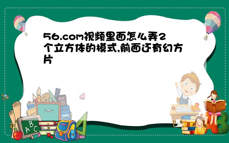 56.com视频里面怎么弄2个立方体的模式,前面还有幻方片