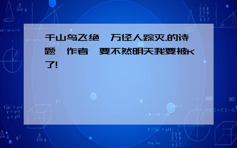 千山鸟飞绝,万径人踪灭.的诗题,作者,要不然明天我要被K了!