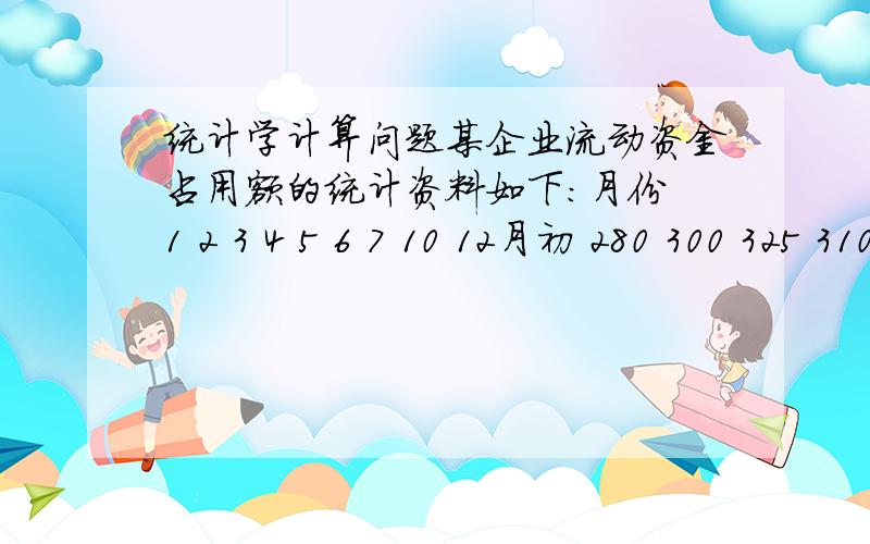 统计学计算问题某企业流动资金占用额的统计资料如下：月份 1 2 3 4 5 6 7 10 12月初 280 300 325 310 300 290 280 320 350流动资金（万元）又知12月末的流动资金为300万元.分别计算该企业上半年、下半