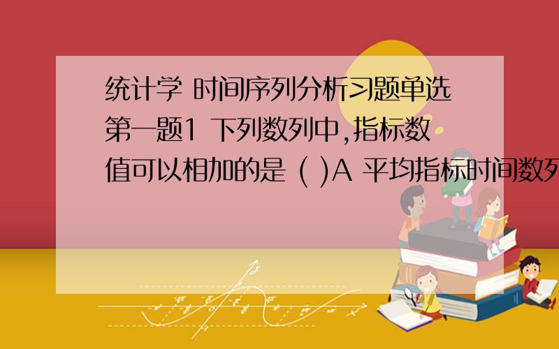 统计学 时间序列分析习题单选第一题1 下列数列中,指标数值可以相加的是 ( )A 平均指标时间数列 B 相对指标时间数列 C 时期是列 D 时点数列