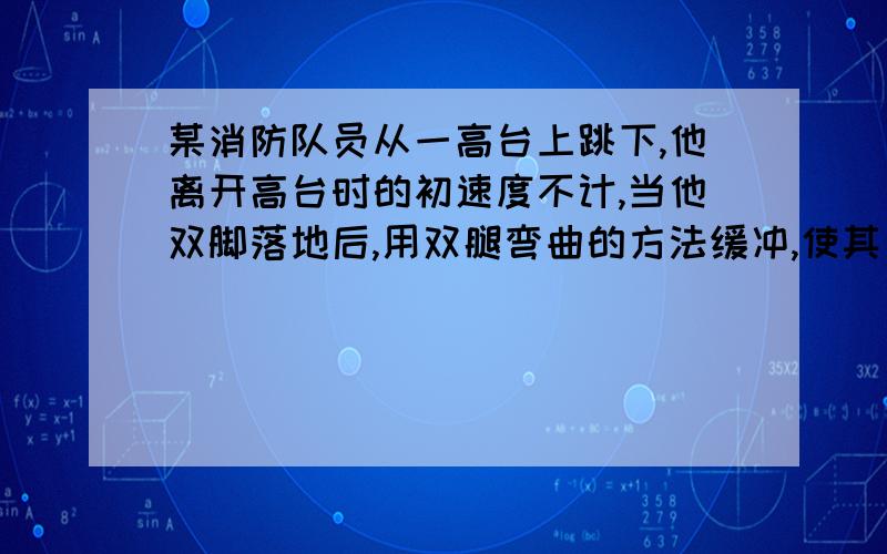 某消防队员从一高台上跳下,他离开高台时的初速度不计,当他双脚落地后,用双腿弯曲的方法缓冲,使其自身重心又下降了h=0.5m计算时可以把消防队员看做质量集中在重心的一个质点.设他在着