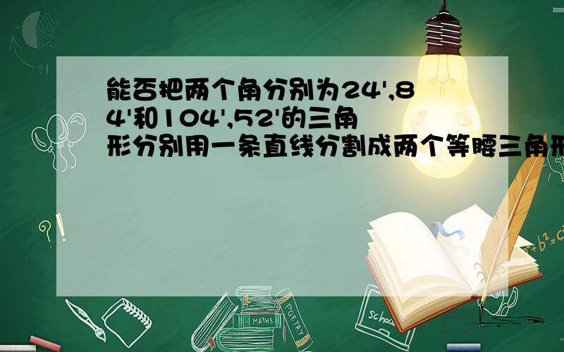 能否把两个角分别为24',84'和104',52'的三角形分别用一条直线分割成两个等腰三角形（如果能,请分别写出分割成的两个等腰三角形顶角的读数）