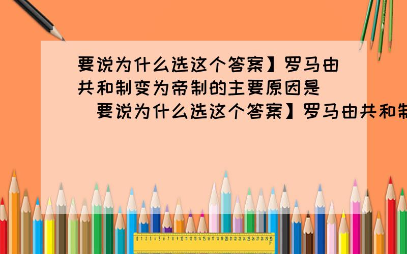 要说为什么选这个答案】罗马由共和制变为帝制的主要原因是（）要说为什么选这个答案】罗马由共和制变为帝制的主要原因是（）A.版图急剧扩大B.少数人的野心C.广大人民要求D.政治家的