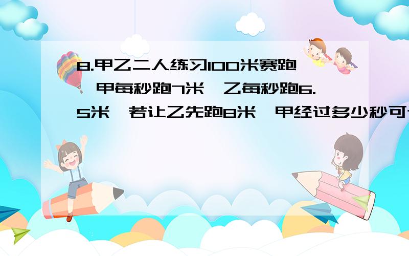 8.甲乙二人练习100米赛跑,甲每秒跑7米,乙每秒跑6.5米,若让乙先跑8米,甲经过多少秒可追上乙A16秒 B15秒 C14秒 D甲追不上乙要写自己的过程，写自己的猜想甲有不有可能追不上乙