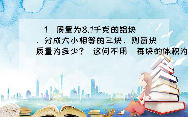 （1）质量为8.1千克的铝块、分成大小相等的三块、则每块质量为多少?（这问不用）每块的体积为多少?每块密度为多少?（2）两个物体质量比为4：1 、体积比为2：3 、 则密度比为?（3）某班