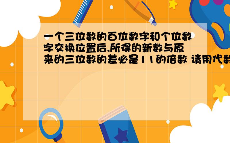 一个三位数的百位数字和个位数字交换位置后,所得的新数与原来的三位数的差必是11的倍数 请用代数式说明