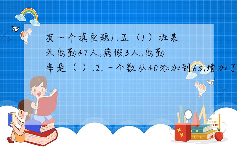 有一个填空题1.五（1）班某天出勤47人,病假3人,出勤率是（ ）.2.一个数从40添加到65,增加了百分之（ ）.