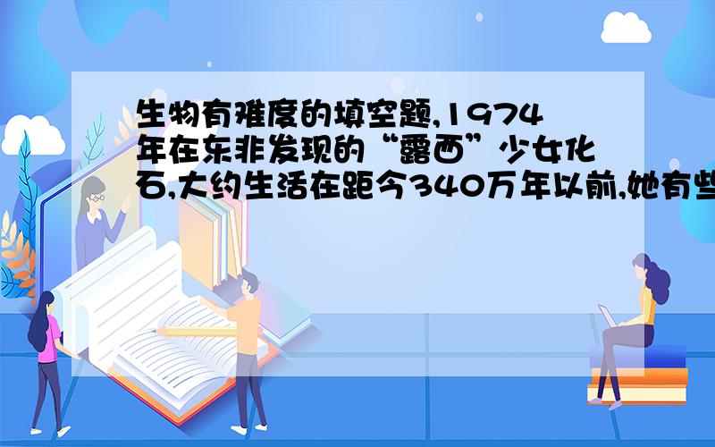 生物有难度的填空题,1974年在东非发现的“露西”少女化石,大约生活在距今340万年以前,她有些地方与人相似,比如,_______,________,但是,她的______,________,______等又与猿相似,所以,她在人类进化史