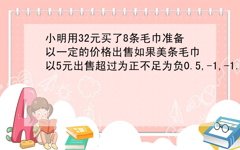 小明用32元买了8条毛巾准备以一定的价格出售如果美条毛巾以5元出售超过为正不足为负0.5,-1,-1.5,1,-2,-1,2,0请问他买完后是亏是损请列式