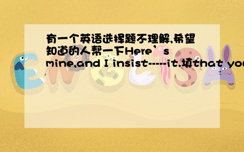 有一个英语选择题不理解,希望知道的人帮一下Here’s mine,and I insist-----it.填that you take,you taking you to taking哪个为什么?The tip student seems------frequently in public,which she dislikes.是填to be praised还是to bei