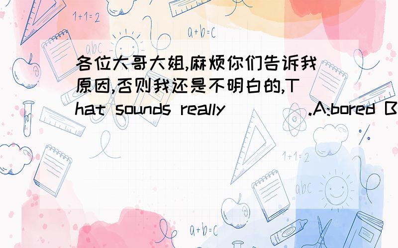 各位大哥大姐,麻烦你们告诉我原因,否则我还是不明白的,That sounds really ____.A:bored B:boring C:bore D:tired