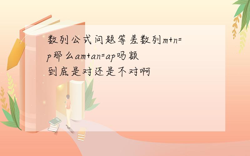 数列公式问题等差数列m+n=p那么am+an=ap吗额 到底是对还是不对啊