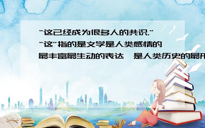 “这已经成为很多人的共识.”“这”指的是文学是人类感情的最丰富最生动的表达,是人类历史的最形象的诠释,一个民族的文学,是这个民族的历史.一个时代的优秀文学作品,是这个时代的的