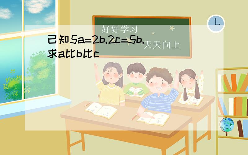 已知5a=2b,2c=5b,求a比b比c