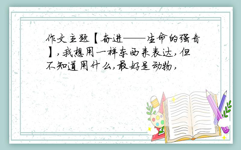 作文主题【奋进——生命的强音】,我想用一样东西来表达,但不知道用什么,最好是动物,