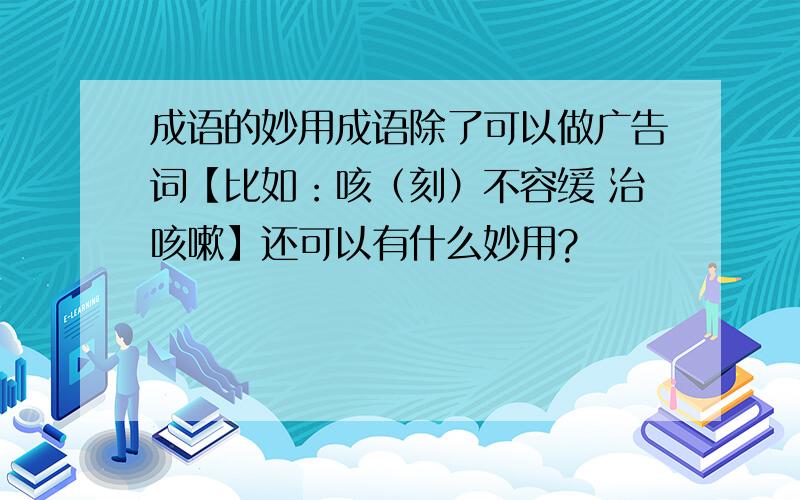 成语的妙用成语除了可以做广告词【比如：咳（刻）不容缓 治咳嗽】还可以有什么妙用?