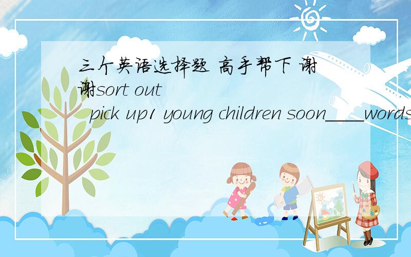 三个英语选择题 高手帮下 谢谢sort out       pick up1 young children soon____words they hear their elder use.2 the boy is___the foreign stamps he has collected3 we must ____the good apples from the bad选哪个 为什么?谢谢