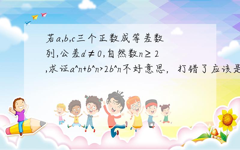 若a,b,c三个正数成等差数列,公差d≠0,自然数n≥2,求证a^n+b^n>2b^n不好意思，打错了应该是求证a^n+c^n>2b^n请别占位，把机会留给有能力有耐心的朋友！