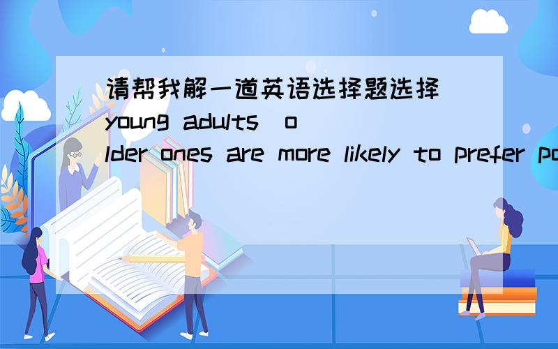 请帮我解一道英语选择题选择]young adults_older ones are more likely to prefer pop songs.A.other than B.more than C.less than D.rather than最好给出解释