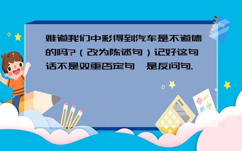 难道我们中彩得到汽车是不道德的吗?（改为陈述句）记好这句话不是双重否定句,是反问句.