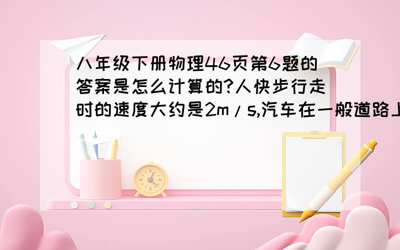 八年级下册物理46页第6题的答案是怎么计算的?人快步行走时的速度大约是2m/s,汽车在一般道路上的行驶速度大约是10m/s.人要安全横穿16m宽的道路,并且要求预留10s的安全时间,至少要离行驶过