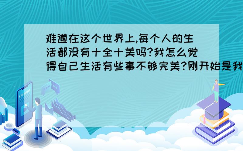 难道在这个世界上,每个人的生活都没有十全十美吗?我怎么觉得自己生活有些事不够完美?刚开始是我们愁没有钱,好好工作,现在工作稍微好了一点,他身体又不好,有慢性前列腺炎,一看就是两