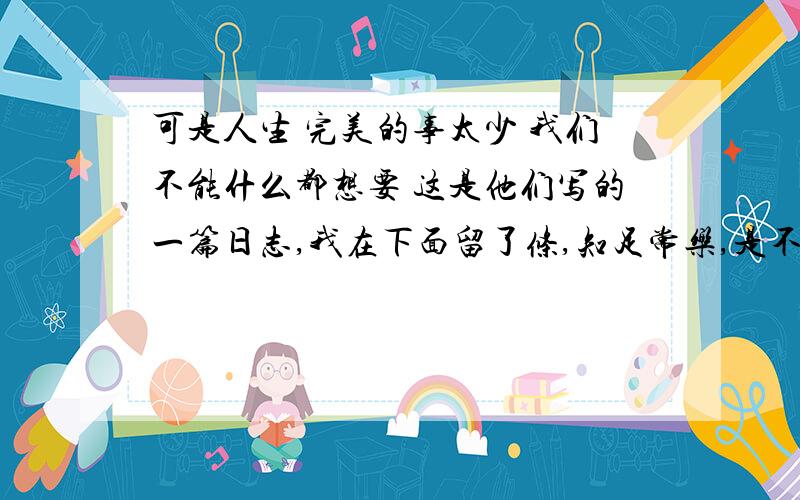 可是人生 完美的事太少 我们不能什么都想要 这是他们写的一篇日志,我在下面留了条,知足常乐,是不是很搞笑.