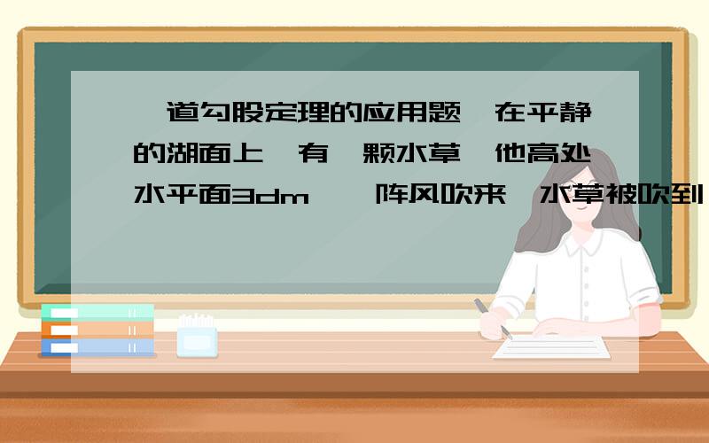 一道勾股定理的应用题,在平静的湖面上,有一颗水草,他高处水平面3dm,一阵风吹来,水草被吹到一边,草尖与水面平齐,已知水草移动的水平距离为6dm,问这里的水深多少?、