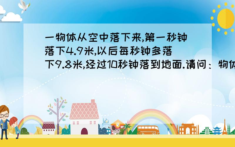 一物体从空中落下来,第一秒钟落下4.9米,以后每秒钟多落下9.8米,经过10秒钟落到地面.请问：物体原来离