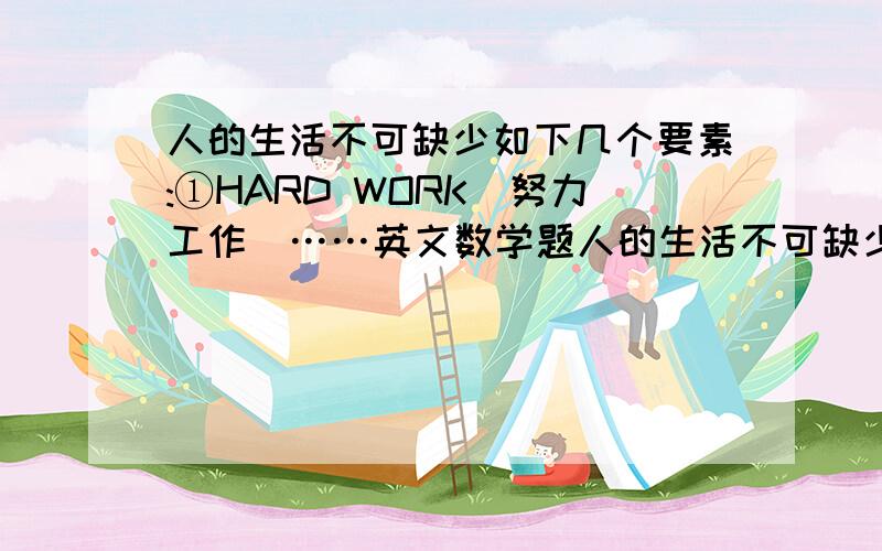 人的生活不可缺少如下几个要素:①HARD WORK(努力工作)……英文数学题人的生活不可缺少如下几个要素:①HARD WORK（努力工作）；②KNOWLEDCE(知识)；③ATTITUDE(生活态度)；④MONEY（钱）；⑤LOVE（爱