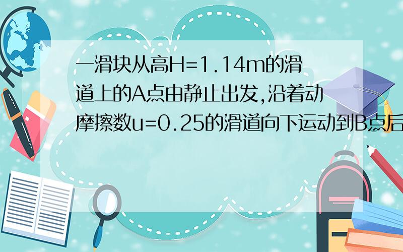 一滑块从高H=1.14m的滑道上的A点由静止出发,沿着动摩擦数u=0.25的滑道向下运动到B点后,进入R=0.285m圆心角217度的竖直圆弧形粗糙轨道,且刚好能达到轨道最高点c,已知滑道与圆轨道相切于B点,滑