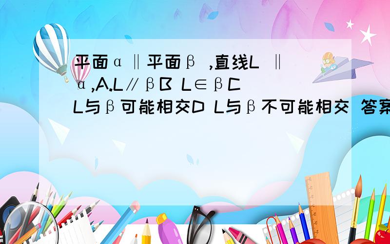 平面α‖平面β ,直线L ‖α,A.L∥βB L∈βC L与β可能相交D L与β不可能相交 答案只有一个,可是我觉得除了C都不对啊