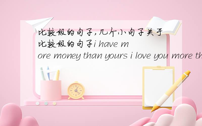 比较级的句子,几个小句子关于比较级的句子i have more money than yours i love you more than your wifei love you more than i can sayhe has more girlfriends than your doesi have more boyfriends than MAIK DO这几个比较级的句子是