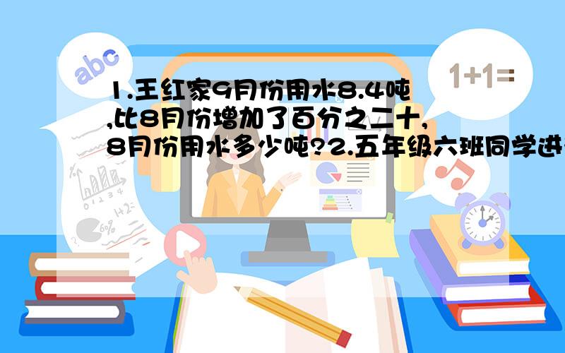 1.王红家9月份用水8.4吨,比8月份增加了百分之二十,8月份用水多少吨?2.五年级六班同学进行队列表演,每行12人或16人都正好整行.已知这个班的人数不超50人,你能算出这个班有多少人?能写几题