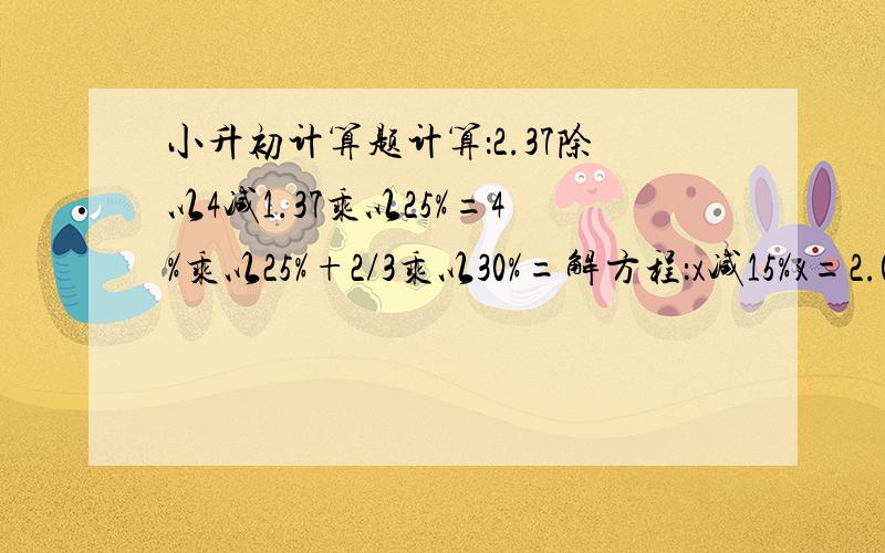 小升初计算题计算：2.37除以4减1.37乘以25%=4%乘以25%+2/3乘以30%=解方程：x减15%x=2.043/5乘以4/3减10%x=05x%＋6x%=2.2（x+75%）乘以30=36