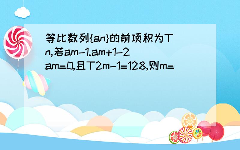 等比数列{an}的前项积为Tn,若am-1.am+1-2am=0,且T2m-1=128,则m=