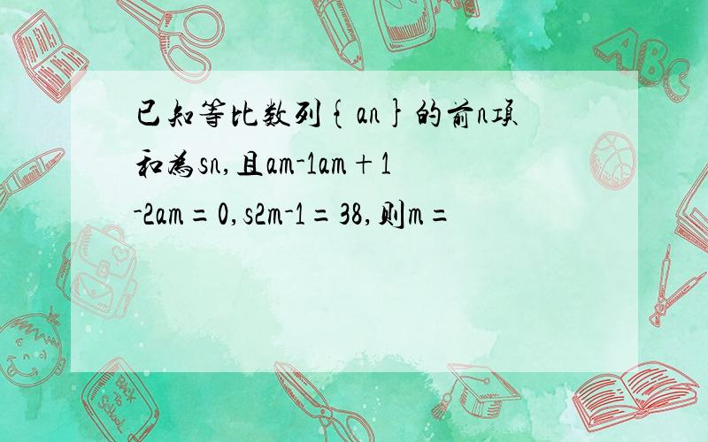 已知等比数列{an}的前n项和为sn,且am-1am+1-2am=0,s2m-1=38,则m=