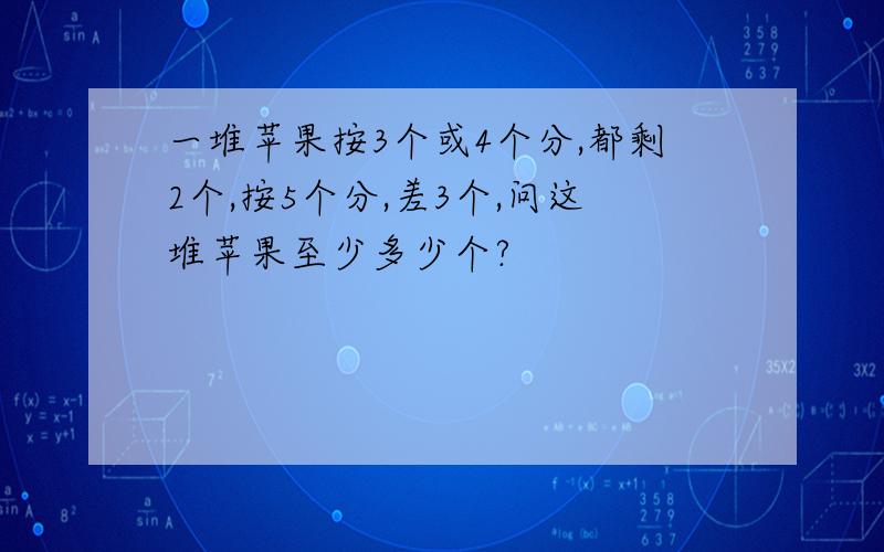 一堆苹果按3个或4个分,都剩2个,按5个分,差3个,问这堆苹果至少多少个?