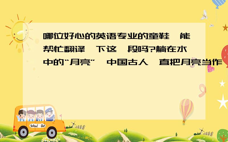 哪位好心的英语专业的童鞋,能帮忙翻译一下这一段吗?躺在水中的“月亮”,中国古人一直把月亮当作一个平面化的意向来辨识,想像出很多关于月亮的神话故事,自从西方科学文明的发展,我们