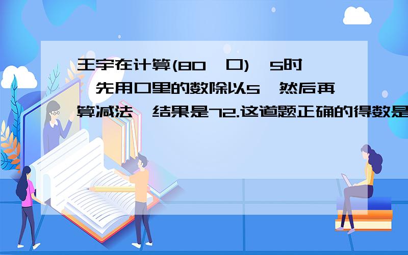 王宇在计算(80一口)÷5时,先用口里的数除以5,然后再算减法,结果是72.这道题正确的得数是多少?